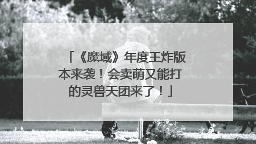 《魔域》年度王炸版本来袭！会卖萌又能打的灵兽天团来了！