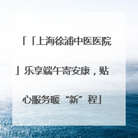 「上海徐浦中医医院」乐享端午寄安康，贴心服务暖“新”程