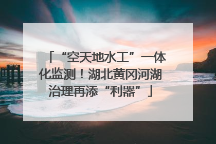 “空天地水工”一体化监测！湖北黄冈河湖治理再添“利器”