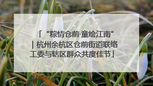 “粽情仓前·童绘江南”｜杭州余杭区仓前街道联络工委与辖区群众共度佳节