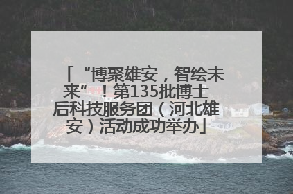 “博聚雄安，智绘未来”！第135批博士后科技服务团（河北雄安）活动成功举办