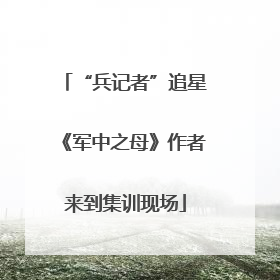 “兵记者”追星《军中之母》作者来到集训现场