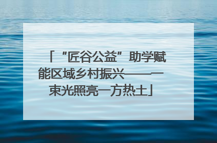 “匠谷公益”助学赋能区域乡村振兴——一束光照亮一方热土