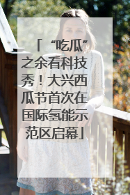 “吃瓜”之余看科技秀！大兴西瓜节首次在国际氢能示范区启幕