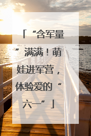 “含军量”满满！萌娃进军营，体验爱的“六一”