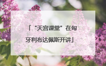 “天宫课堂”在匈牙利布达佩斯开讲