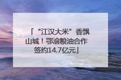 “江汉大米”香飘山城！鄂渝粮油合作签约14.7亿元
