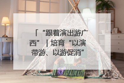 “跟着演出游广西”｜培育“以演带游、以游促消”文旅消费新生态