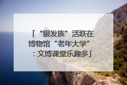 “银发族”活跃在博物馆“老年大学”：文博课堂乐趣多