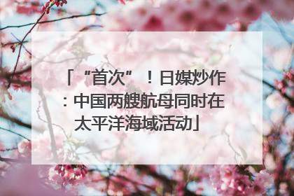 “首次”！日媒炒作：中国两艘航母同时在太平洋海域活动