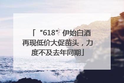 “618”伊始白酒再现低价大促苗头，力度不及去年同期