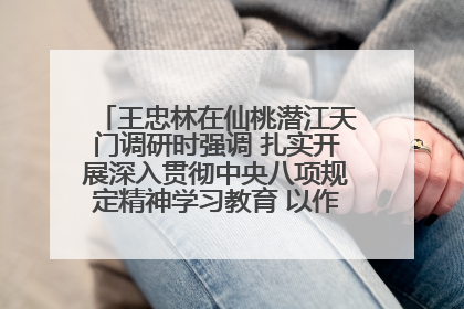 王忠林在仙桃潜江天门调研时强调 扎实开展深入贯彻中央八项规定精神学习教育 以作风建设新成效加快推动高质量发展