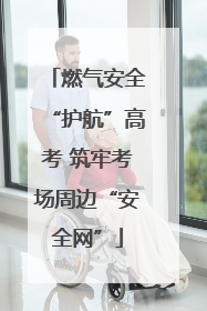 燃气安全“护航”高考 筑牢考场周边“安全网”