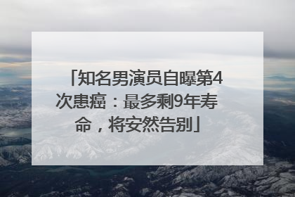 知名男演员自曝第4次患癌：最多剩9年寿命，将安然告别