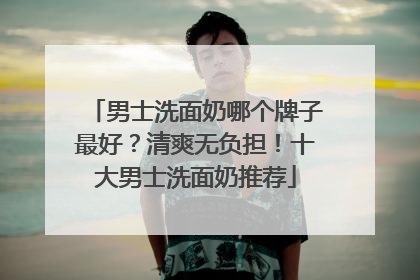 男士洗面奶哪个牌子最好？清爽无负担！十大男士洗面奶推荐