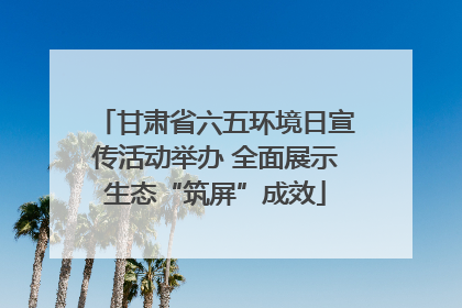 甘肃省六五环境日宣传活动举办 全面展示生态“筑屏”成效