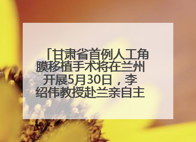甘肃省首例人工角膜移植手术将在兰州开展5月30日，李绍伟教授赴兰亲自主刀，开启角膜盲患者复明新纪元
