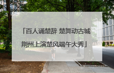 百人诵楚辞 楚舞动古城 荆州上演楚风端午大秀