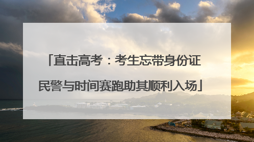 直击高考：考生忘带身份证 民警与时间赛跑助其顺利入场