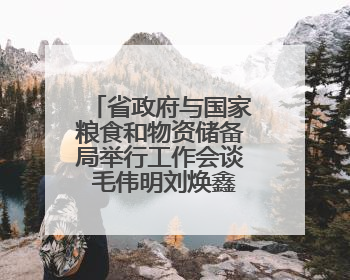 省政府与国家粮食和物资储备局举行工作会谈 毛伟明刘焕鑫出席