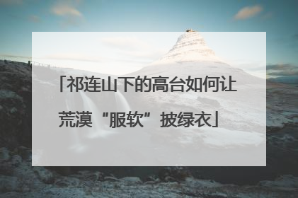 祁连山下的高台如何让荒漠“服软”披绿衣