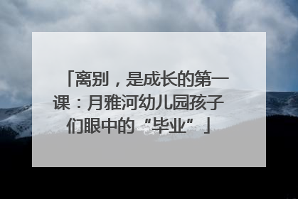 离别，是成长的第一课：月雅河幼儿园孩子们眼中的“毕业”