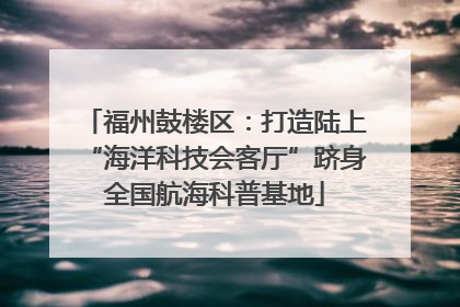 福州鼓楼区：打造陆上“海洋科技会客厅”跻身全国航海科普基地