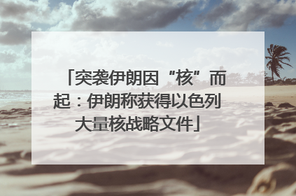 突袭伊朗因“核”而起：伊朗称获得以色列大量核战略文件