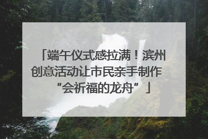 端午仪式感拉满！滨州创意活动让市民亲手制作“会祈福的龙舟”