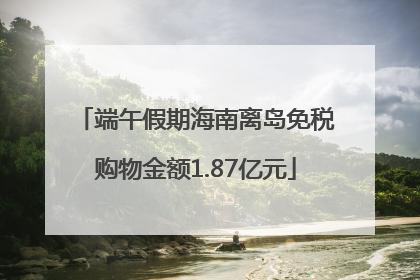 端午假期海南离岛免税购物金额1.87亿元