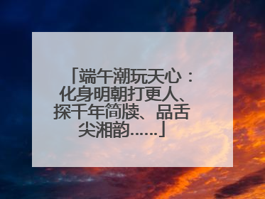 端午潮玩天心：化身明朝打更人、探千年简牍、品舌尖湘韵……