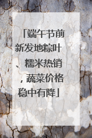 端午节前新发地粽叶、糯米热销，蔬菜价格稳中有降