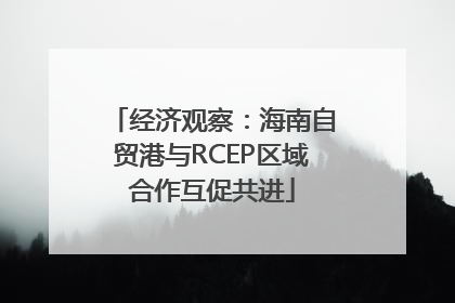 经济观察：海南自贸港与RCEP区域合作互促共进