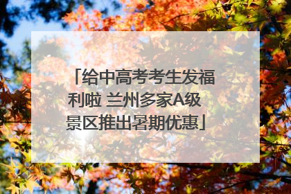 给中高考考生发福利啦 兰州多家A级景区推出暑期优惠
