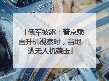 俄军披露：普京乘直升机视察时，当地遭无人机袭击