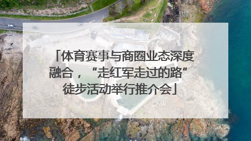 体育赛事与商圈业态深度融合，“走红军走过的路” 徒步活动举行推介会