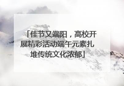 佳节又端阳，高校开展精彩活动端午元素扎堆传统文化浓郁