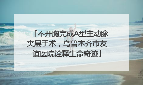 不开胸完成A型主动脉夹层手术，乌鲁木齐市友谊医院诠释生命奇迹