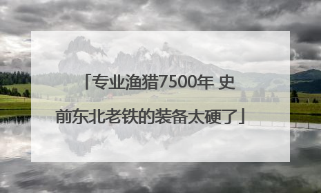 专业渔猎7500年 史前东北老铁的装备太硬了