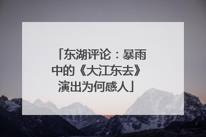 东湖评论：暴雨中的《大江东去》演出为何感人