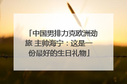 中国男排力克欧洲劲旅 主帅海宁：这是一份最好的生日礼物