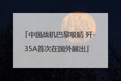 中国战机巴黎吸睛 歼-35A首次在国外展出
