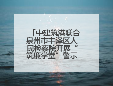 中建筑港联合泉州市丰泽区人民检察院开展“筑廉学堂”警示教育活动