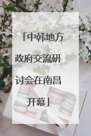 中韩地方政府交流研讨会在南昌开幕