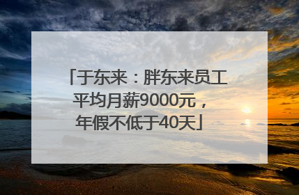 于东来：胖东来员工平均月薪9000元，年假不低于40天
