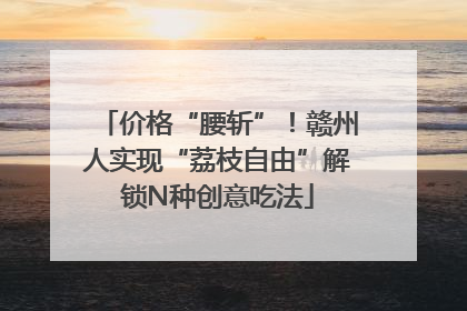 价格“腰斩”！赣州人实现“荔枝自由”解锁N种创意吃法