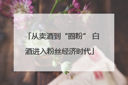 从卖酒到“圈粉” 白酒进入粉丝经济时代