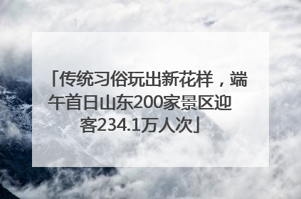 传统习俗玩出新花样，端午首日山东200家景区迎客234.1万人次