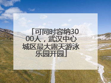 可同时容纳3000人，武汉中心城区最大露天游泳乐园开园