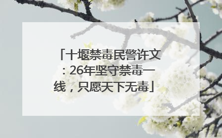 十堰禁毒民警许文：26年坚守禁毒一线，只愿天下无毒